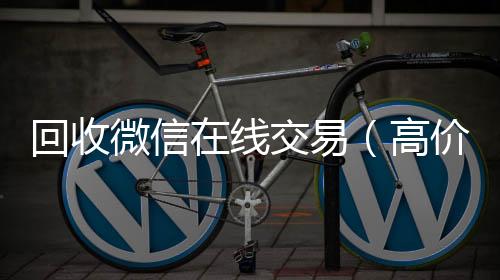 回收微信在线回收微信在线交易交易（高价回收微信平台）
